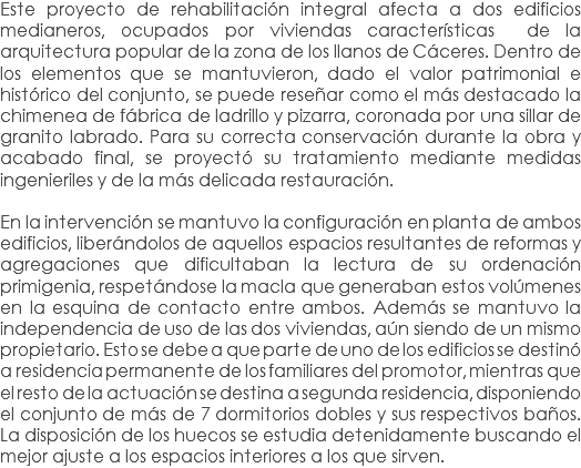 Este proyecto de rehabilitación integral afecta a dos edificios medianeros, ocupados por viviendas características de la arquitectura popular de la zona de los llanos de Cáceres. Dentro de los elementos que se mantuvieron, dado el valor patrimonial e histórico del conjunto, se puede reseñar como el más destacado la chimenea de fábrica de ladrillo y pizarra, coronada por una sillar de granito labrado. Para su correcta conservación durante la obra y acabado final, se proyectó su tratamiento mediante medidas ingenieriles y de la más delicada restauración. En la intervención se mantuvo la configuración en planta de ambos edificios, liberándolos de aquellos espacios resultantes de reformas y agregaciones que dificultaban la lectura de su ordenación primigenia, respetándose la macla que generaban estos volúmenes en la esquina de contacto entre ambos. Además se mantuvo la independencia de uso de las dos viviendas, aún siendo de un mismo propietario. Esto se debe a que parte de uno de los edificios se destinó a residencia permanente de los familiares del promotor, mientras que el resto de la actuación se destina a segunda residencia, disponiendo el conjunto de más de 7 dormitorios dobles y sus respectivos baños. La disposición de los huecos se estudia detenidamente buscando el mejor ajuste a los espacios interiores a los que sirven.