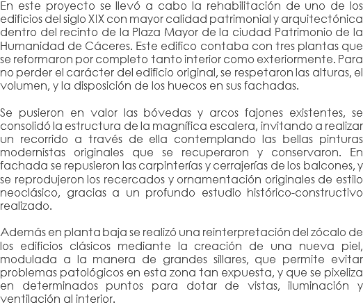 En este proyecto se llevó a cabo la rehabilitación de uno de los edificios del siglo XIX con mayor calidad patrimonial y arquitectónica dentro del recinto de la Plaza Mayor de la ciudad Patrimonio de la Humanidad de Cáceres. Este edifico contaba con tres plantas que se reformaron por completo tanto interior como exteriormente. Para no perder el carácter del edificio original, se respetaron las alturas, el volumen, y la disposición de los huecos en sus fachadas. Se pusieron en valor las bóvedas y arcos fajones existentes, se consolidó la estructura de la magnífica escalera, invitando a realizar un recorrido a través de ella contemplando las bellas pinturas modernistas originales que se recuperaron y conservaron. En fachada se repusieron las carpinterías y cerrajerías de los balcones, y se reprodujeron los recercados y ornamentación originales de estilo neoclásico, gracias a un profundo estudio histórico-constructivo realizado. Además en planta baja se realizó una reinterpretación del zócalo de los edificios clásicos mediante la creación de una nueva piel, modulada a la manera de grandes sillares, que permite evitar problemas patológicos en esta zona tan expuesta, y que se pixeliza en determinados puntos para dotar de vistas, iluminación y ventilación al interior.